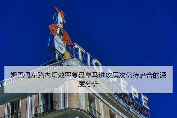 姆巴佩左路内切效率复盘皇马进攻层次仍待磨合的深度分析
