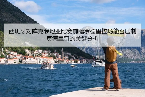 西班牙对阵克罗地亚比赛前瞻罗德里控场能否压制莫德里奇的关键分析