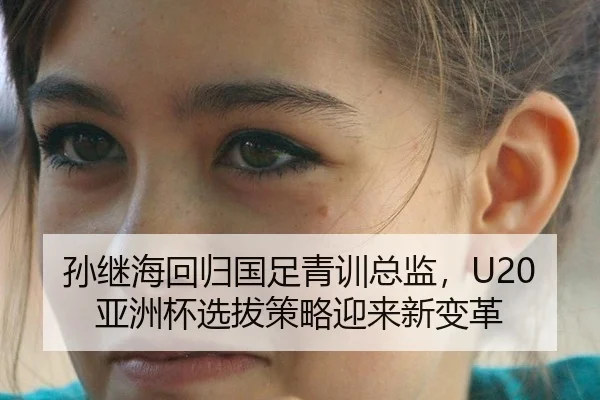 孙继海回归国足青训总监，U20亚洲杯选拔策略迎来新变革
